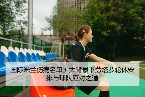 国际米兰伤病名单扩大背景下劳塔罗轮休安排与球队应对之道