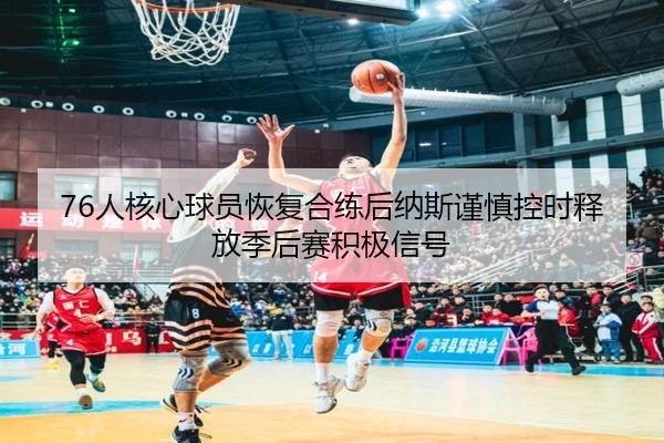 76人核心球员恢复合练后纳斯谨慎控时释放季后赛积极信号