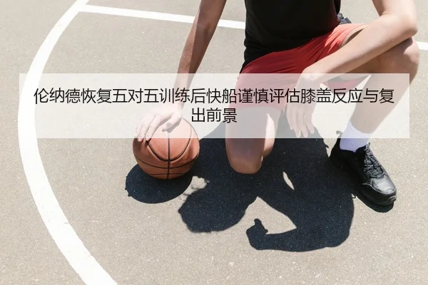 伦纳德恢复五对五训练后快船谨慎评估膝盖反应与复出前景